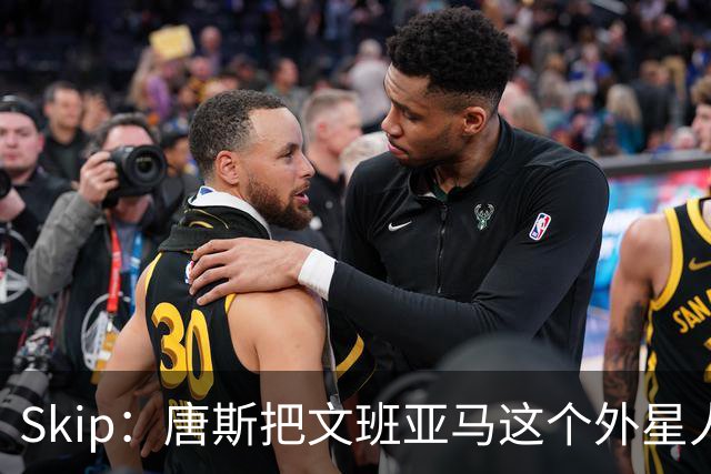 Skip：唐斯把文班亚马这个外星人打成了地球人 他不像切特怕文班